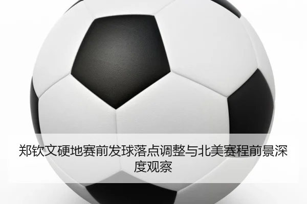 郑钦文硬地赛前发球落点调整与北美赛程前景深度观察