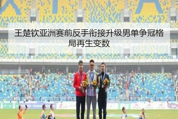 王楚钦亚洲赛前反手衔接升级男单争冠格局再生变数
